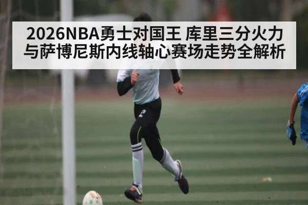 2026NBA勇士对国王 库里三分火力与萨博尼斯内线轴心赛场走势全解析